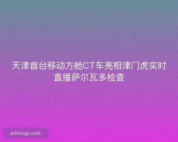 天津首台移动方舱CT车亮相津门虎实时直播萨尔瓦多检查
