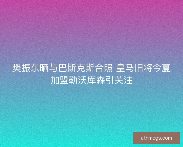 樊振东晒与巴斯克斯合照 皇马旧将今夏加盟勒沃库森引关注